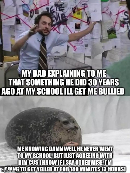 why | MY DAD EXPLAINING TO ME THAT SOMETHING HE DID 30 YEARS AGO AT MY SCHOOL ILL GET ME BULLIED; ME KNOWING DAMN WELL HE NEVER WENT TO MY SCHOOL, BUT JUST AGREEING WITH HIM CUS I KNOW IF I SAY OTHERWISE, I'M GOING TO GET YELLED AT FOR 180 MINUTES (3 HOURS) | image tagged in man explaining to seal | made w/ Imgflip meme maker
