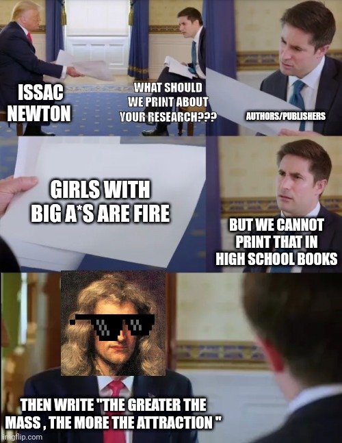 Gyatt | WHAT SHOULD WE PRINT ABOUT YOUR RESEARCH??? ISSAC NEWTON; AUTHORS/PUBLISHERS; GIRLS WITH BIG A*S ARE FIRE; BUT WE CANNOT PRINT THAT IN HIGH SCHOOL BOOKS; THEN WRITE "THE GREATER THE MASS , THE MORE THE ATTRACTION " | image tagged in trump interview,front page plz,memes,gyatt | made w/ Imgflip meme maker