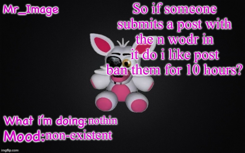 i suck at modding i know | So if someone submits a post with the n wodr in it do i like post ban them for 10 hours? nothin; non-existent | image tagged in mangle plush announcement temp | made w/ Imgflip meme maker