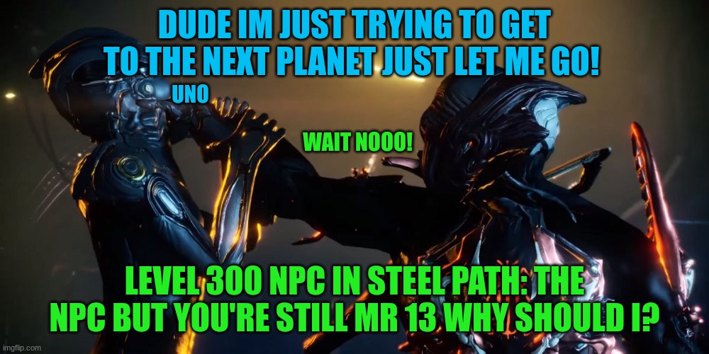 uno mate | DUDE IM JUST TRYING TO GET TO THE NEXT PLANET JUST LET ME GO! UNO; WAIT NOOO! LEVEL 300 NPC IN STEEL PATH: THE NPC BUT YOU'RE STILL MR 13 WHY SHOULD I? | image tagged in pissed off stalker warframe hd | made w/ Imgflip meme maker