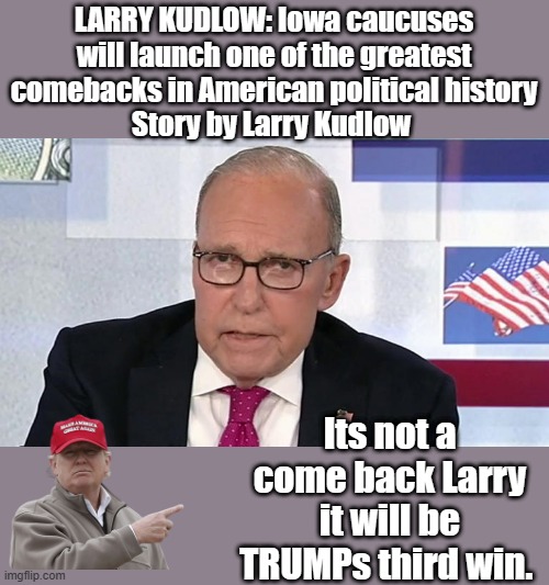 1win 1 stolen MAGA 3 | LARRY KUDLOW: Iowa caucuses will launch one of the greatest comebacks in American political history
Story by Larry Kudlow; Its not a come back Larry it will be TRUMPs third win. | image tagged in nwo,democrats,criminals,psychopaths and serial killers | made w/ Imgflip meme maker
