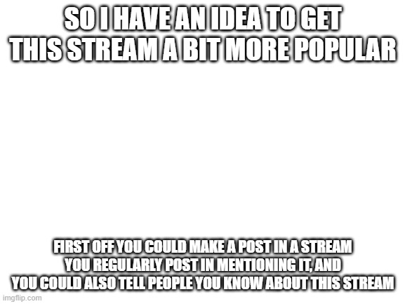 Here's some ideas to get the stream more people | SO I HAVE AN IDEA TO GET THIS STREAM A BIT MORE POPULAR; FIRST OFF YOU COULD MAKE A POST IN A STREAM YOU REGULARLY POST IN MENTIONING IT, AND YOU COULD ALSO TELL PEOPLE YOU KNOW ABOUT THIS STREAM | image tagged in blank white template | made w/ Imgflip meme maker