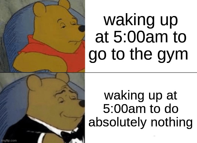 waking up at 5:00 | waking up at 5:00am to go to the gym; waking up at 5:00am to do absolutely nothing | image tagged in memes,tuxedo winnie the pooh | made w/ Imgflip meme maker