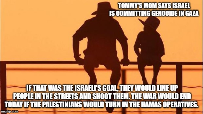 Cowboy wisdom, the Palestinians are not innocent bystanders or victims. | TOMMY'S MOM SAYS ISRAEL IS COMMITTING GENOCIDE IN GAZA; IF THAT WAS THE ISRAELI'S GOAL, THEY WOULD LINE UP PEOPLE IN THE STREETS AND SHOOT THEM. THE WAR WOULD END TODAY IF THE PALESTINIANS WOULD TURN IN THE HAMAS OPERATIVES. | image tagged in cowboy father and son,screw the palestinians,stand with israel,cowboy wisdom,hamas terrorists,islamic terrorism | made w/ Imgflip meme maker
