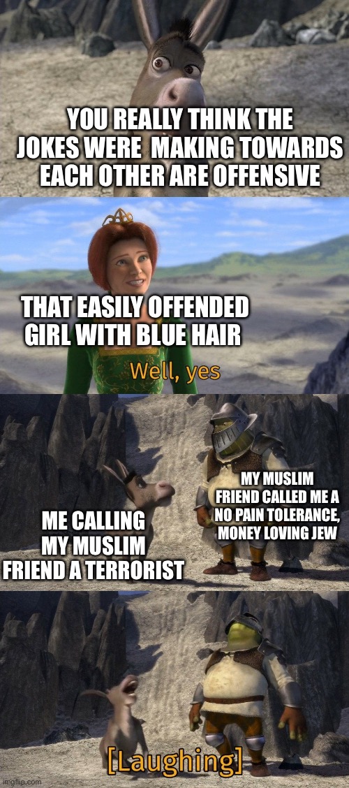 Jew and muslim offensive joke | YOU REALLY THINK THE JOKES WERE  MAKING TOWARDS EACH OTHER ARE OFFENSIVE; THAT EASILY OFFENDED GIRL WITH BLUE HAIR; MY MUSLIM FRIEND CALLED ME A NO PAIN TOLERANCE, MONEY LOVING JEW; ME CALLING MY MUSLIM FRIEND A TERRORIST | image tagged in shrek and donkey laughing at fiona | made w/ Imgflip meme maker