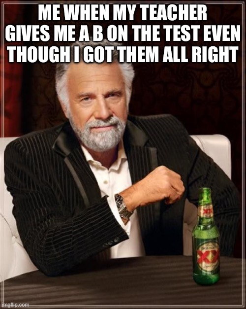The Most Interesting Man In The World Meme | ME WHEN MY TEACHER GIVES ME A B ON THE TEST EVEN THOUGH I GOT THEM ALL RIGHT | image tagged in memes,the most interesting man in the world | made w/ Imgflip meme maker