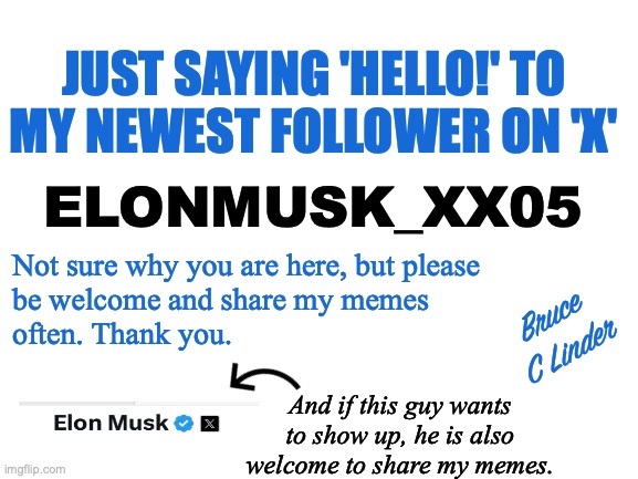 Elonmusk_XX05 | JUST SAYING 'HELLO!' TO
MY NEWEST FOLLOWER ON 'X'; ELONMUSK_XX05; Not sure why you are here, but please
be welcome and share my memes
often. Thank you. Bruce
C Linder; And if this guy wants to show up, he is also welcome to share my memes. | image tagged in elonmusk_xx05,twitter,x,oddball followers | made w/ Imgflip meme maker