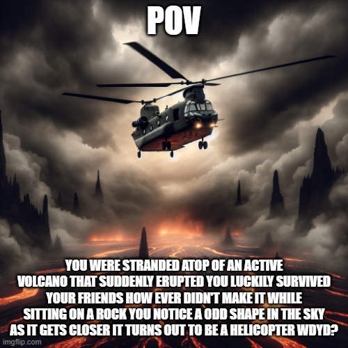 an anomaly RP | POV; YOU WERE STRANDED ATOP OF AN ACTIVE VOLCANO THAT SUDDENLY ERUPTED YOU LUCKILY SURVIVED YOUR FRIENDS HOW EVER DIDN'T MAKE IT WHILE SITTING ON A ROCK YOU NOTICE A ODD SHAPE IN THE SKY AS IT GETS CLOSER IT TURNS OUT TO BE A HELICOPTER WDYD? | image tagged in chinook helicopter flying over lava | made w/ Imgflip meme maker