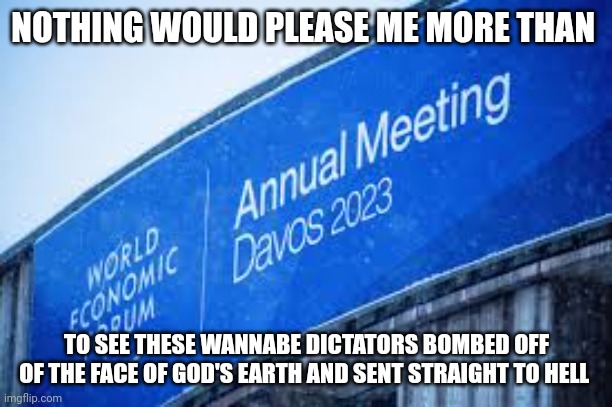 WEF | NOTHING WOULD PLEASE ME MORE THAN; TO SEE THESE WANNABE DICTATORS BOMBED OFF OF THE FACE OF GOD'S EARTH AND SENT STRAIGHT TO HELL | image tagged in politics | made w/ Imgflip meme maker