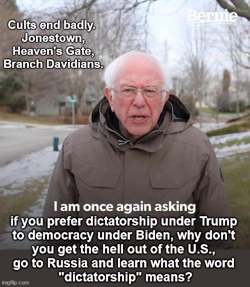 Bernie I Am Once Again Asking What's Wrong With You | Cults end badly. 
Jonestown, Heaven's Gate, Branch Davidians. if you prefer dictatorship under Trump 
to democracy under Biden, why don't 
you get the hell out of the U.S., 
go to Russia and learn what the word 
"dictatorship" means? | image tagged in memes,bernie i am once again asking for your support,democracy,dictatorship,trump | made w/ Imgflip meme maker
