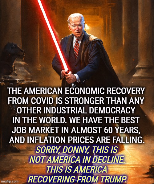 THE AMERICAN ECONOMIC RECOVERY 

FROM COVID IS STRONGER THAN ANY 
OTHER INDUSTRIAL DEMOCRACY 
IN THE WORLD. WE HAVE THE BEST 
JOB MARKET IN ALMOST 60 YEARS, 
AND INFLATION PRICES ARE FALLING. SORRY, DONNY, THIS IS 
NOT AMERICA IN DECLINE.
THIS IS AMERICA 
RECOVERING FROM TRUMP. | image tagged in biden,recovery,economy,democracy,jobs,inflation | made w/ Imgflip meme maker