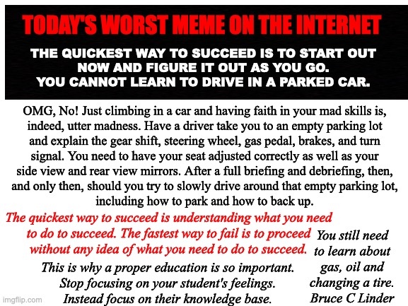 Success | TODAY'S WORST MEME ON THE INTERNET; THE QUICKEST WAY TO SUCCEED IS TO START OUT
NOW AND FIGURE IT OUT AS YOU GO.
YOU CANNOT LEARN TO DRIVE IN A PARKED CAR. OMG, No! Just climbing in a car and having faith in your mad skills is,
indeed, utter madness. Have a driver take you to an empty parking lot
and explain the gear shift, steering wheel, gas pedal, brakes, and turn
signal. You need to have your seat adjusted correctly as well as your
side view and rear view mirrors. After a full briefing and debriefing, then,
and only then, should you try to slowly drive around that empty parking lot,
including how to park and how to back up. The quickest way to succeed is understanding what you need
to do to succeed. The fastest way to fail is to proceed
without any idea of what you need to do to succeed. You still need
to learn about
gas, oil and
changing a tire.
Bruce C Linder; This is why a proper education is so important.
Stop focusing on your student's feelings.
Instead focus on their knowledge base. | image tagged in success,failure,teaching,learning,being ready | made w/ Imgflip meme maker
