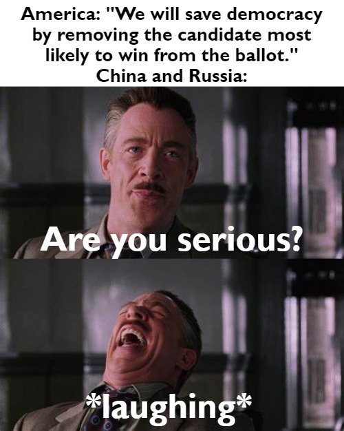 This is what Putin does and you know it. | America: "We will save democracy
by removing the candidate most
likely to win from the ballot."
China and Russia:; Are you serious? *laughing* | image tagged in jameson you serious swapped panels | made w/ Imgflip meme maker