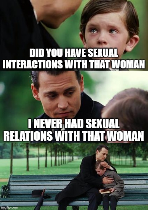Thx Bill Clinton | DID YOU HAVE SEXUAL INTERACTIONS WITH THAT WOMAN; I NEVER HAD SEXUAL RELATIONS WITH THAT WOMAN | image tagged in memes,finding neverland | made w/ Imgflip meme maker