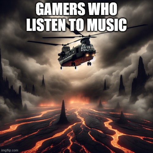 chinook helicopter flying over lava | GAMERS WHO LISTEN TO MUSIC | image tagged in chinook helicopter flying over lava | made w/ Imgflip meme maker