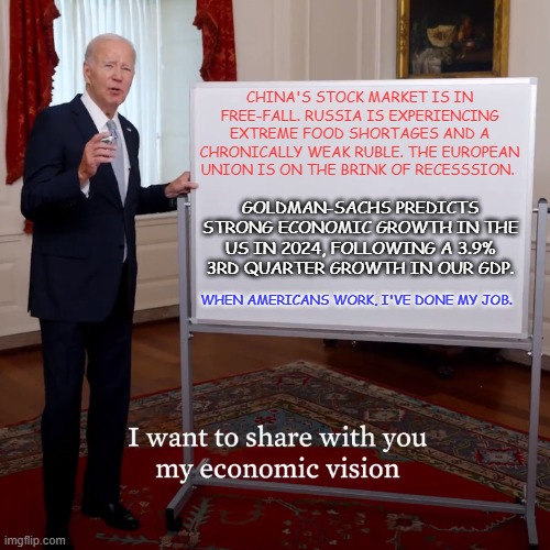 "Reality.  What a Concept!" | CHINA'S STOCK MARKET IS IN FREE-FALL. RUSSIA IS EXPERIENCING EXTREME FOOD SHORTAGES AND A CHRONICALLY WEAK RUBLE. THE EUROPEAN UNION IS ON THE BRINK OF RECESSSION. GOLDMAN-SACHS PREDICTS STRONG ECONOMIC GROWTH IN THE US IN 2024, FOLLOWING A 3.9% 3RD QUARTER GROWTH IN OUR GDP. WHEN AMERICANS WORK, I'VE DONE MY JOB. | image tagged in biden economic vision | made w/ Imgflip meme maker