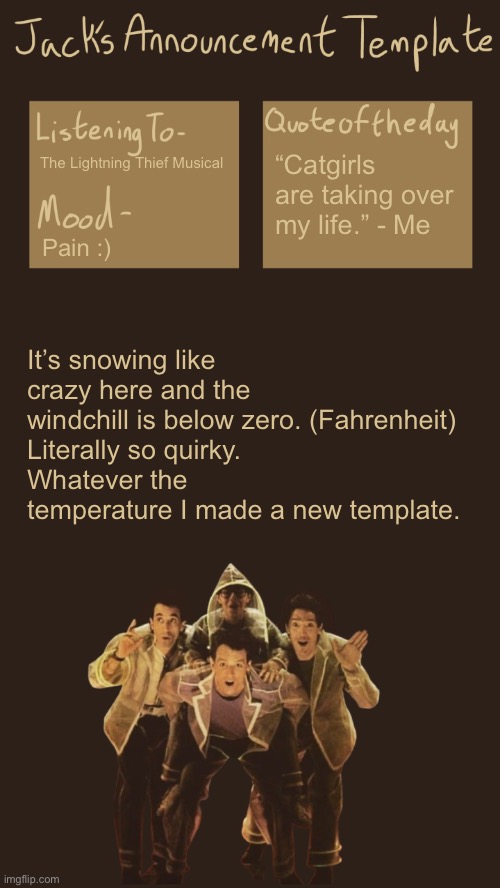 I love the weather :) | “Catgirls are taking over my life.” - Me; The Lightning Thief Musical; Pain :); It’s snowing like crazy here and the windchill is below zero. (Fahrenheit)
Literally so quirky.
Whatever the temperature I made a new template. | made w/ Imgflip meme maker
