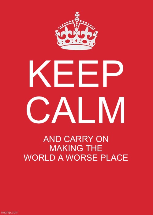 Keep Calm And Carry On Red | KEEP CALM; AND CARRY ON MAKING THE WORLD A WORSE PLACE | image tagged in memes,keep calm and carry on red | made w/ Imgflip meme maker