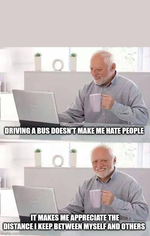 All in a day's work | DRIVING A BUS DOESN'T MAKE ME HATE PEOPLE; IT MAKES ME APPRECIATE THE DISTANCE I KEEP BETWEEN MYSELF AND OTHERS | image tagged in memes,hide the pain harold | made w/ Imgflip meme maker
