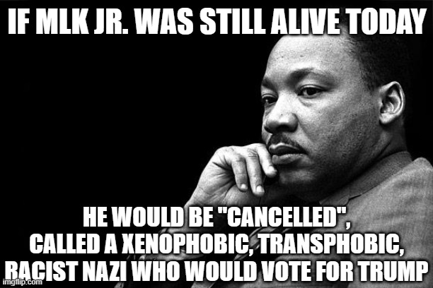 MLK | IF MLK JR. WAS STILL ALIVE TODAY HE WOULD BE "CANCELLED", CALLED A XENOPHOBIC, TRANSPHOBIC, RACIST NAZI WHO WOULD VOTE FOR TRUMP | image tagged in mlk | made w/ Imgflip meme maker