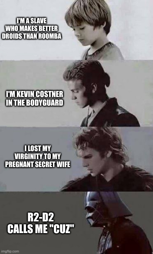 Anakin evolves | I'M A SLAVE WHO MAKES BETTER DROIDS THAN ROOMBA; I'M KEVIN COSTNER IN THE BODYGUARD; I LOST MY VIRGINITY TO MY PREGNANT SECRET WIFE; R2-D2 CALLS ME "CUZ" | image tagged in anakin 4 phases,droids,darth vader,memes,star wars,bodyguard | made w/ Imgflip meme maker