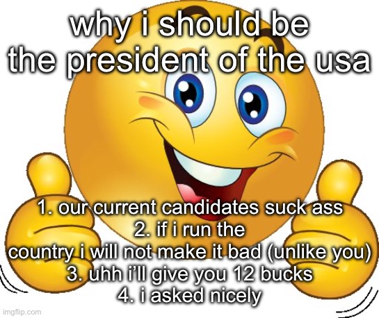 vote god’s_silliest_creation today!!!!! you will probably regret it!!!! | why i should be the president of the usa; 1. our current candidates suck ass
2. if i run the country i will not make it bad (unlike you)
3. uhh i’ll give you 12 bucks
4. i asked nicely | image tagged in thumbs up emoji | made w/ Imgflip meme maker