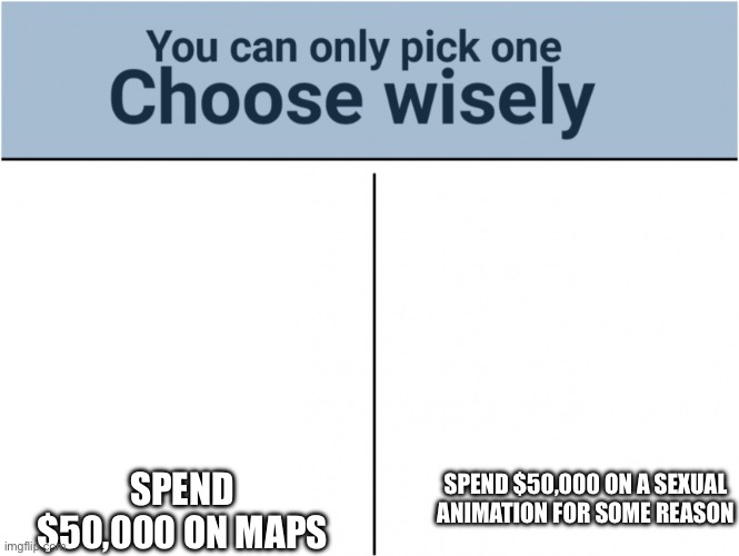 you can pick only one choose wisely | SPEND $50,000 ON MAPS; SPEND $50,000 ON A SEXUAL ANIMATION FOR SOME REASON | image tagged in you can pick only one choose wisely | made w/ Imgflip meme maker