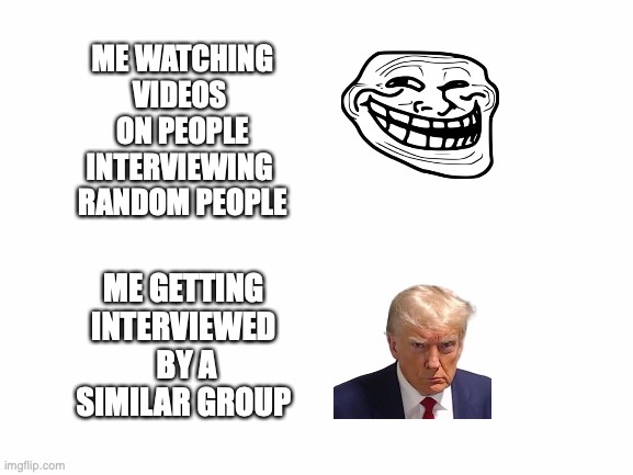 im f*cking introverted | ME WATCHING VIDEOS 
ON PEOPLE INTERVIEWING 
RANDOM PEOPLE; ME GETTING INTERVIEWED
 BY A SIMILAR GROUP | image tagged in blank white template | made w/ Imgflip meme maker