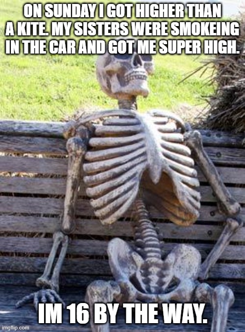 more info in comments | ON SUNDAY I GOT HIGHER THAN A KITE. MY SISTERS WERE SMOKEING IN THE CAR AND GOT ME SUPER HIGH. IM 16 BY THE WAY. | image tagged in memes,waiting skeleton | made w/ Imgflip meme maker