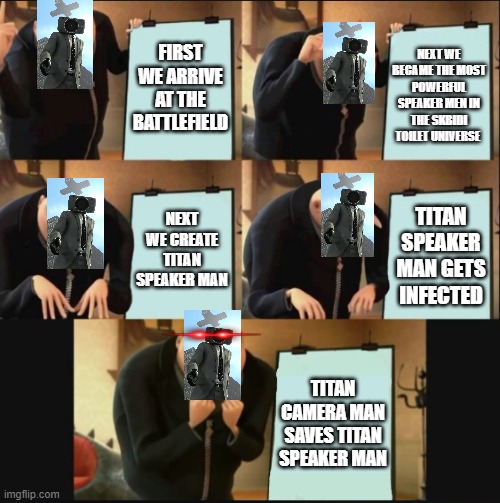 Speaker Man's plan | FIRST WE ARRIVE AT THE BATTLEFIELD; NEXT WE BECAME THE MOST POWERFUL SPEAKER MEN IN THE SKBIDI TOILET UNIVERSE; NEXT WE CREATE TITAN SPEAKER MAN; TITAN SPEAKER MAN GETS INFECTED; TITAN CAMERA MAN SAVES TITAN SPEAKER MAN | image tagged in 5 panel gru meme | made w/ Imgflip meme maker