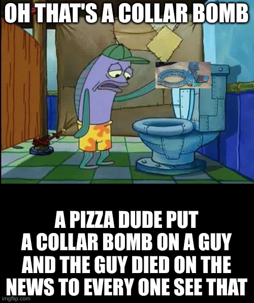 yea | OH THAT'S A COLLAR BOMB; A PIZZA DUDE PUT A COLLAR BOMB ON A GUY AND THE GUY DIED ON THE NEWS TO EVERY ONE SEE THAT | image tagged in oh thats a toilet spongebob fish | made w/ Imgflip meme maker