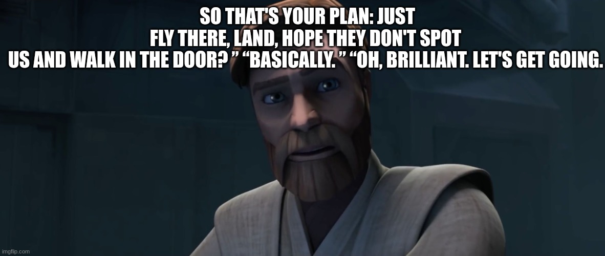 obi wan | SO THAT'S YOUR PLAN: JUST FLY THERE, LAND, HOPE THEY DON'T SPOT US AND WALK IN THE DOOR? ” “BASICALLY. ” “OH, BRILLIANT. LET'S GET GOING. | image tagged in obi wan | made w/ Imgflip meme maker