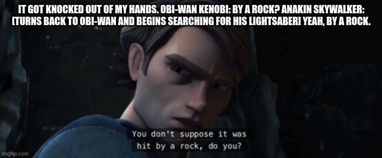 anakin skywalker | IT GOT KNOCKED OUT OF MY HANDS. OBI-WAN KENOBI: BY A ROCK? ANAKIN SKYWALKER: [TURNS BACK TO OBI-WAN AND BEGINS SEARCHING FOR HIS LIGHTSABER] YEAH, BY A ROCK. | image tagged in anakin skywalker | made w/ Imgflip meme maker