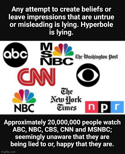 what are lies; who loves them, who can't tell that they're lies | Any attempt to create beliefs or
leave impressions that are untrue
or misleading is lying. Hyperbole
is lying. Approximately 20,000,000 people watch
ABC, NBC, CBS, CNN and MSNBC;
seemingly unaware that they are
being lied to or, happy that they are. | image tagged in media lies,left wing media | made w/ Imgflip meme maker