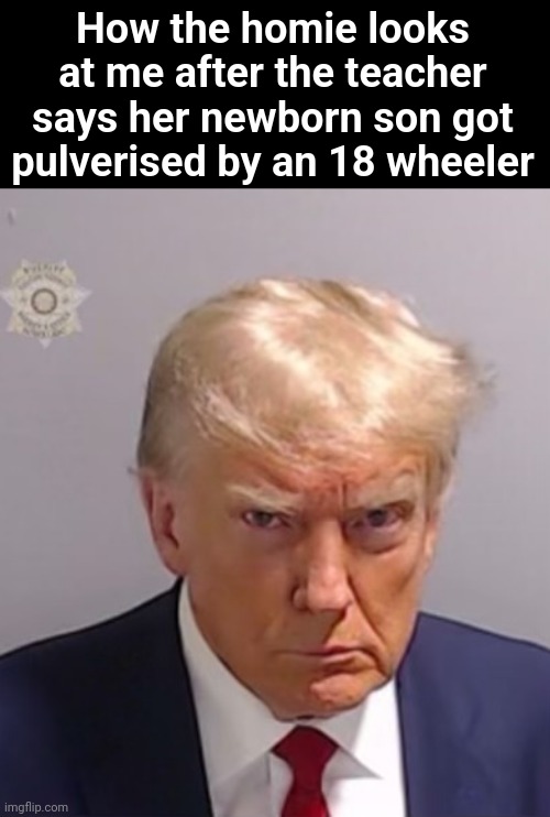 True story | How the homie looks at me after the teacher says her newborn son got pulverised by an 18 wheeler | image tagged in donald trump mugshot | made w/ Imgflip meme maker