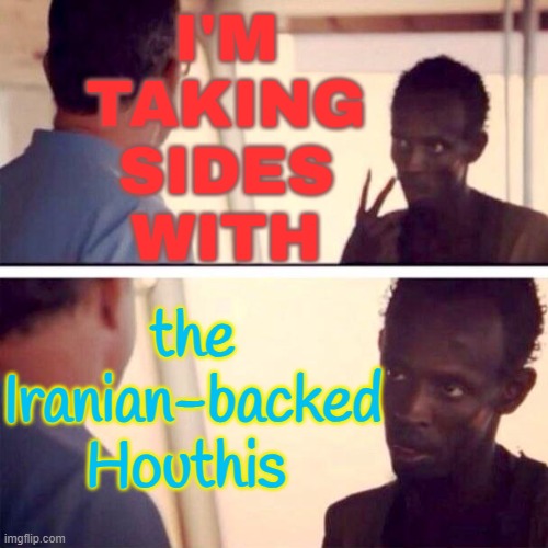 Taking sides with the Iran-aligned Houthis of Yemen | I'M
TAKING
SIDES
WITH; the Iranian-backed
Houthis | image tagged in memes,captain phillips - i'm the captain now,middle east,world war 3,creepy joe biden,politics lol | made w/ Imgflip meme maker