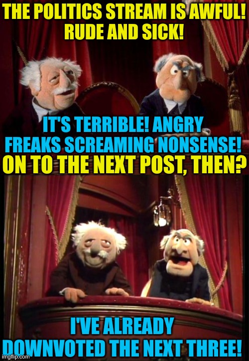 Statler and Waldorf on Politics | THE POLITICS STREAM IS AWFUL!
RUDE AND SICK! IT'S TERRIBLE! ANGRY FREAKS SCREAMING NONSENSE! ON TO THE NEXT POST, THEN? I'VE ALREADY DOWNVOTED THE NEXT THREE! | image tagged in stadler and waldorf,statler and waldorf | made w/ Imgflip meme maker