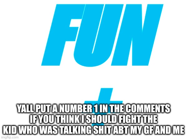 1 | FUN
+; YALL PUT A NUMBER 1 IN THE COMMENTS IF YOU THINK I SHOULD FIGHT THE KID WHO WAS TALKING SHIT ABT MY GF AND ME | image tagged in fun,fun plus,fight | made w/ Imgflip meme maker