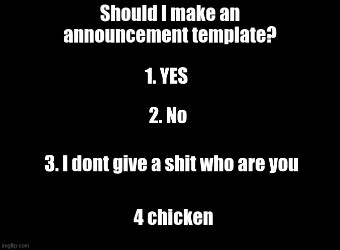 should i? | Should I make an announcement template? 1. YES; 2. No; 3. I dont give a shit who are you; 4 chicken | image tagged in blank black | made w/ Imgflip meme maker