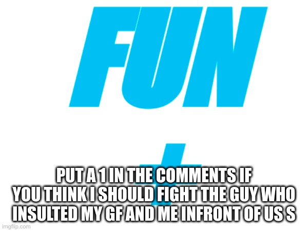 Should i | FUN
+; PUT A 1 IN THE COMMENTS IF YOU THINK I SHOULD FIGHT THE GUY WHO INSULTED MY GF AND ME INFRONT OF US S | image tagged in fight,fun,fun plus | made w/ Imgflip meme maker