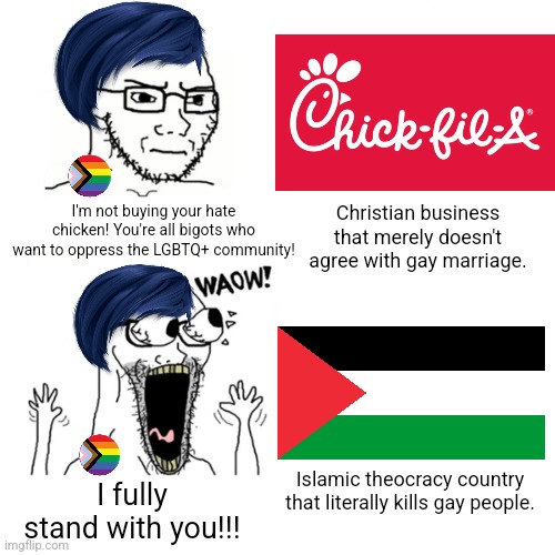 You boycott a Christian business just for not supporting gays yet support an Islamic theocracy that literally oppresses gays | Christian business that merely doesn't agree with gay marriage. I'm not buying your hate chicken! You're all bigots who want to oppress the LGBTQ+ community! I fully stand with you!!! Islamic theocracy country that literally kills gay people. | image tagged in waow wojak,chick-fil-a,palestine,lgbtq,stupid liberals,liberal hypocrisy | made w/ Imgflip meme maker