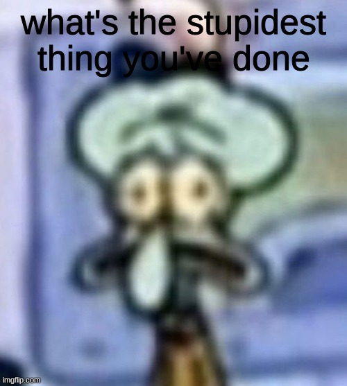 distressed squidward | what's the stupidest thing you've done | image tagged in distressed squidward | made w/ Imgflip meme maker