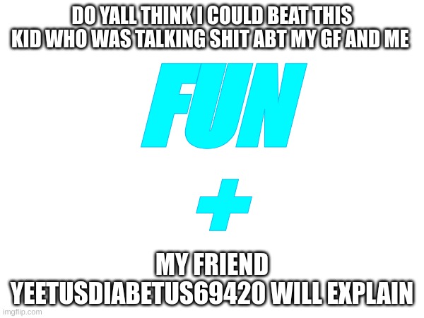 Do yall think i could | DO YALL THINK I COULD BEAT THIS KID WHO WAS TALKING SHIT ABT MY GF AND ME; FUN
+; MY FRIEND YEETUSDIABETUS69420 WILL EXPLAIN | image tagged in memes,lol,meme | made w/ Imgflip meme maker