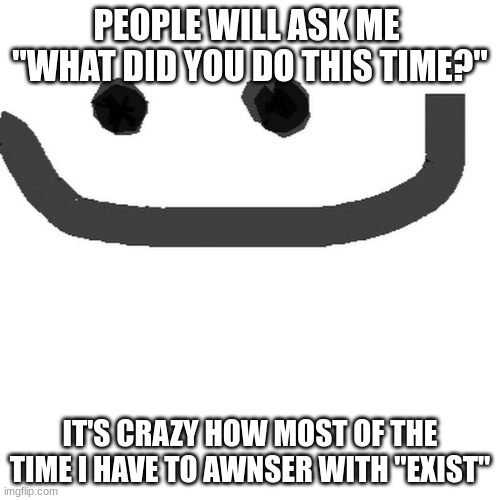 hmm.jpg | PEOPLE WILL ASK ME 
"WHAT DID YOU DO THIS TIME?"; IT'S CRAZY HOW MOST OF THE TIME I HAVE TO AWNSER WITH "EXIST" | image tagged in hmm jpg | made w/ Imgflip meme maker