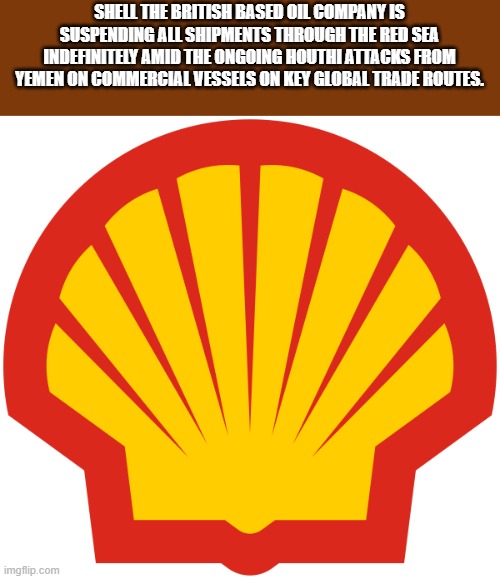 Yemen, Houthi's and Red Sea | SHELL THE BRITISH BASED OIL COMPANY IS SUSPENDING ALL SHIPMENTS THROUGH THE RED SEA INDEFINITELY AMID THE ONGOING HOUTHI ATTACKS FROM YEMEN ON COMMERCIAL VESSELS ON KEY GLOBAL TRADE ROUTES. | image tagged in shell,oil,commercial,iran,trade | made w/ Imgflip meme maker