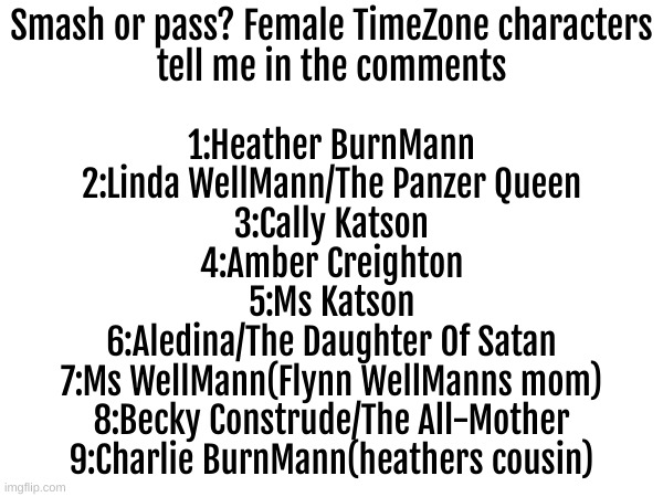 Ill put mine in comments | Smash or pass? Female TimeZone characters
tell me in the comments; 1:Heather BurnMann
2:Linda WellMann/The Panzer Queen
3:Cally Katson
4:Amber Creighton
5:Ms Katson
6:Aledina/The Daughter Of Satan
7:Ms WellMann(Flynn WellManns mom)
8:Becky Construde/The All-Mother
9:Charlie BurnMann(heathers cousin) | image tagged in funny,wtf,smash or pass,timezone,cartoon | made w/ Imgflip meme maker