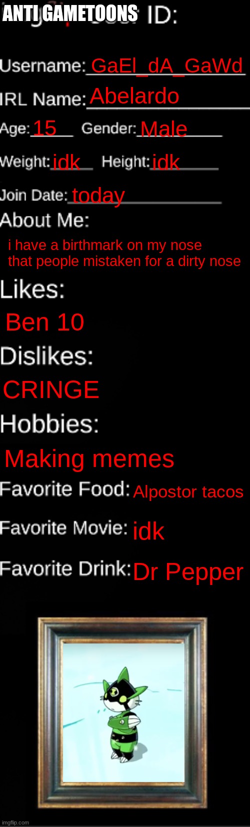 imgflip ID Card | ANTI GAMETOONS; GaEl_dA_GaWd; Abelardo; 15; Male; idk; idk; today; i have a birthmark on my nose that people mistaken for a dirty nose; Ben 10; CRINGE; Making memes; Alpostor tacos; idk; Dr Pepper | image tagged in imgflip id card | made w/ Imgflip meme maker