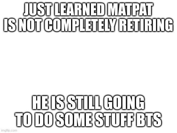 JUST LEARNED MATPAT IS NOT COMPLETELY RETIRING; HE IS STILL GOING TO DO SOME STUFF BTS | made w/ Imgflip meme maker