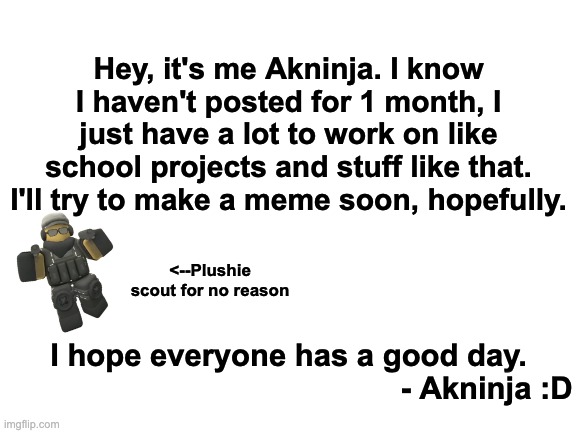 My explanation to why i didn't post for 1 week | Hey, it's me Akninja. I know I haven't posted for 1 month, I just have a lot to work on like school projects and stuff like that. I'll try to make a meme soon, hopefully. <--Plushie scout for no reason; I hope everyone has a good day.
                                              - Akninja :D | image tagged in blank white template | made w/ Imgflip meme maker