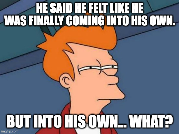 Futurama Fry Meme | HE SAID HE FELT LIKE HE WAS FINALLY COMING INTO HIS OWN. BUT INTO HIS OWN... WHAT? | image tagged in memes,futurama fry | made w/ Imgflip meme maker